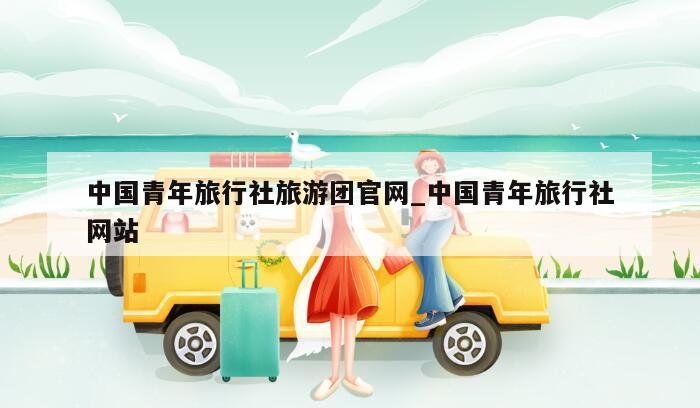 中国青年旅行社旅游团官网_中国青年旅行社网站