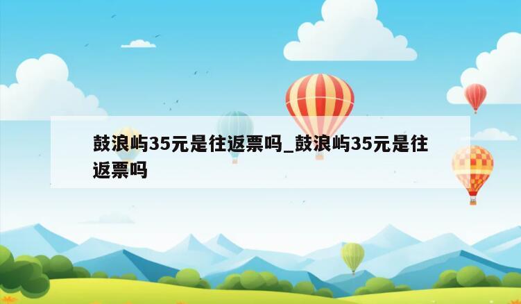 鼓浪屿35元是往返票吗_鼓浪屿35元是往返票吗