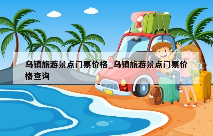 乌镇旅游景点门票价格_乌镇旅游景点门票价格查询