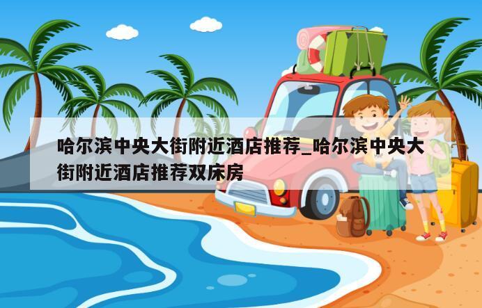 哈尔滨中央大街附近酒店推荐_哈尔滨中央大街附近酒店推荐双床房