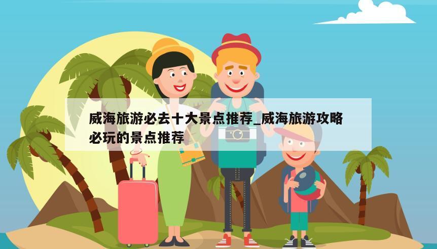 威海旅游必去十大景点推荐_威海旅游攻略 必玩的景点推荐