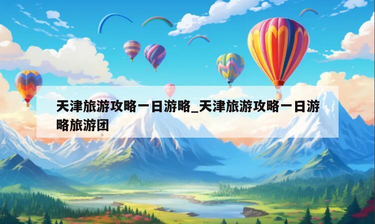 天津旅游攻略一日游略_天津旅游攻略一日游略旅游团