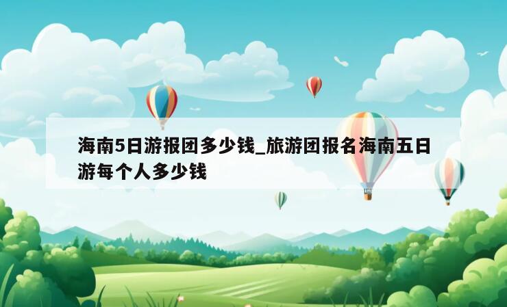 海南5日游报团多少钱_旅游团报名海南五日游每个人多少钱