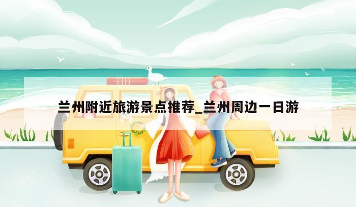 兰州附近旅游景点推荐_兰州周边一日游