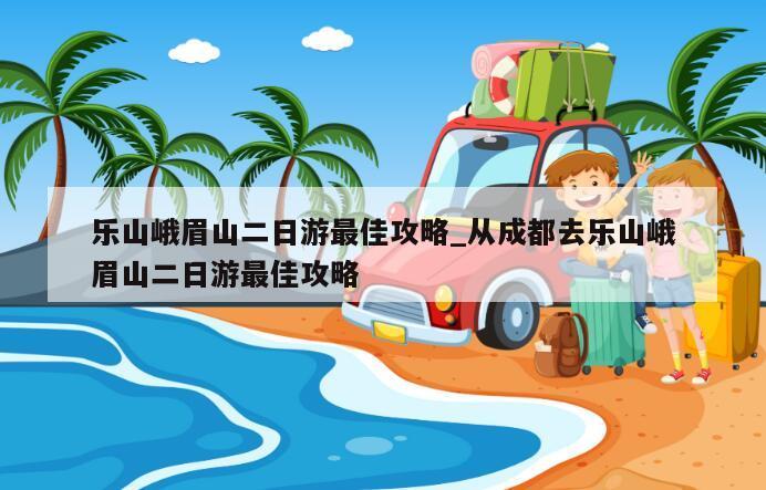 乐山峨眉山二日游最佳攻略_从成都去乐山峨眉山二日游最佳攻略