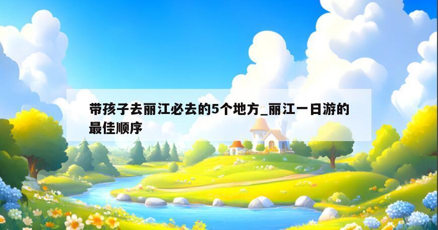 带孩子去丽江必去的5个地方_丽江一日游的最佳顺序