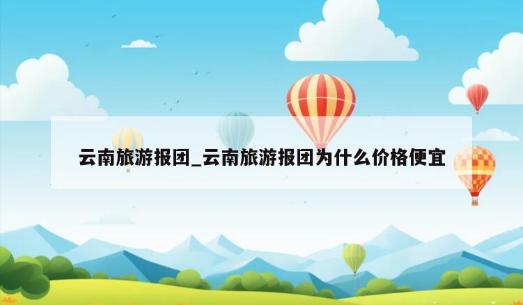 云南旅游报团_云南旅游报团为什么价格便宜