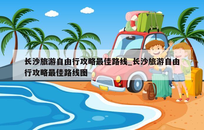 长沙旅游自由行攻略最佳路线_长沙旅游自由行攻略最佳路线图
