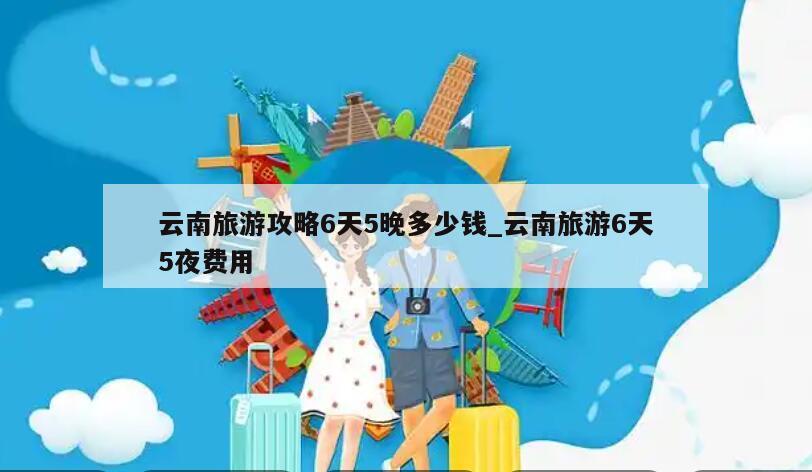云南旅游攻略6天5晚多少钱_云南旅游6天5夜费用