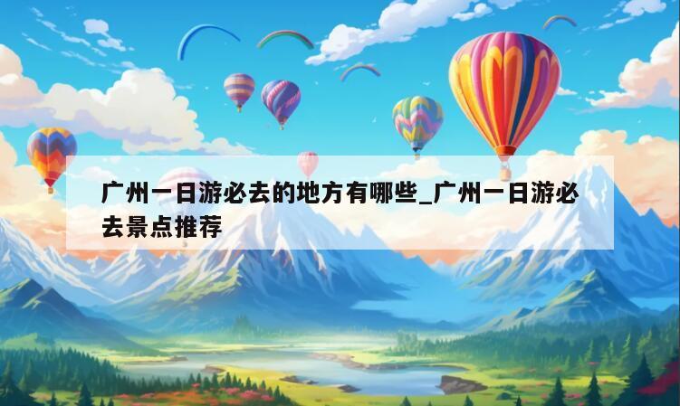 广州一日游必去的地方有哪些_广州一日游必去景点推荐