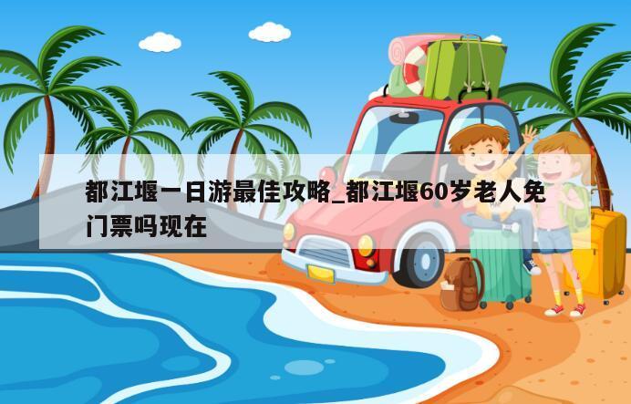 都江堰一日游最佳攻略_都江堰60岁老人免门票吗现在