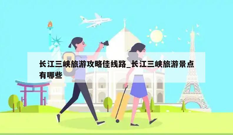长江三峡旅游攻略佳线路_长江三峡旅游景点有哪些