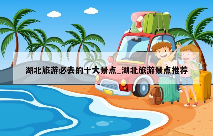 湖北旅游必去的十大景点_湖北旅游景点推荐