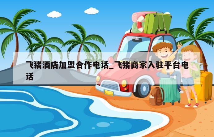 飞猪酒店加盟合作电话_飞猪商家入驻平台电话