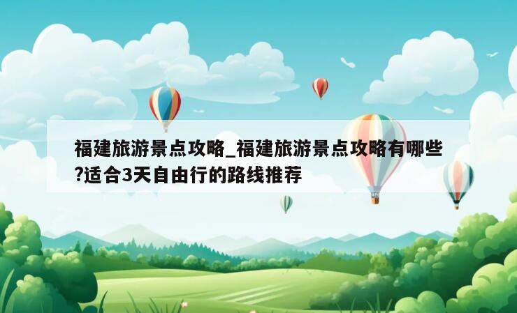 福建旅游景点攻略_福建旅游景点攻略有哪些?适合3天自由行的路线推荐