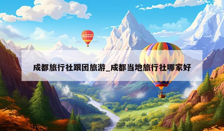 成都旅行社跟团旅游_成都当地旅行社哪家好