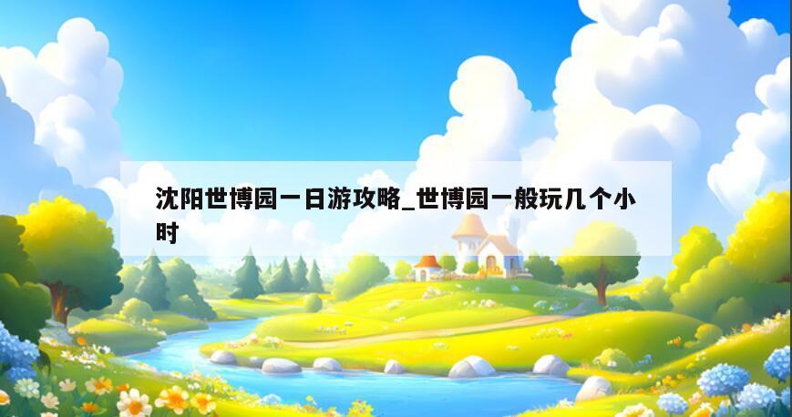 沈阳世博园一日游攻略_世博园一般玩几个小时