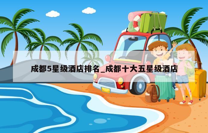 成都5星级酒店排名_成都十大五星级酒店