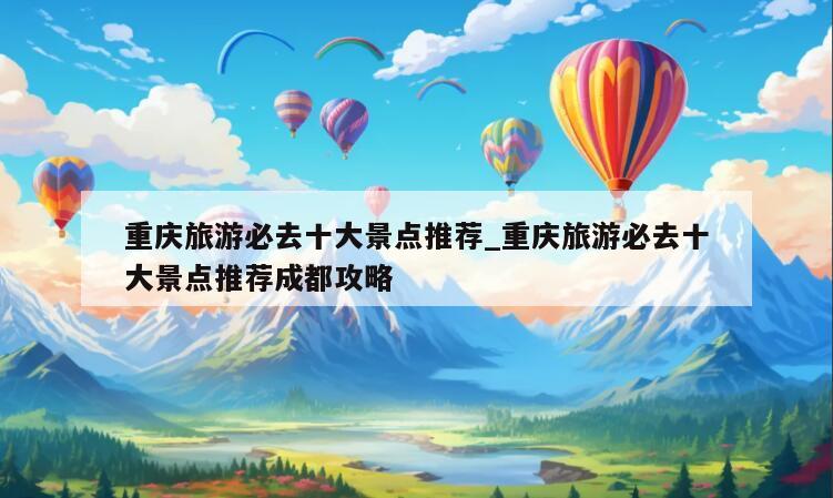 重庆旅游必去十大景点推荐_重庆旅游必去十大景点推荐成都攻略