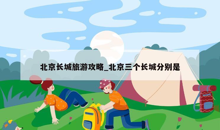 北京长城旅游攻略_北京三个长城分别是
