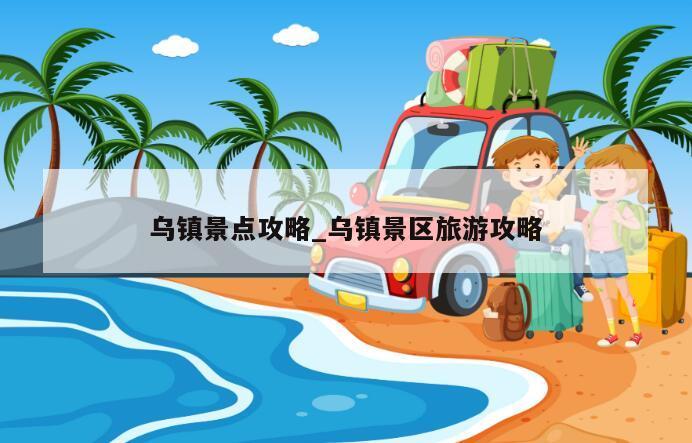 乌镇景点攻略_乌镇景区旅游攻略