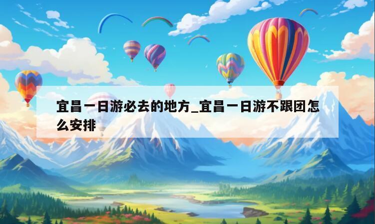 宜昌一日游必去的地方_宜昌一日游不跟团怎么安排
