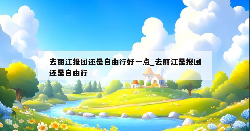 去丽江报团还是自由行好一点_去丽江是报团还是自由行