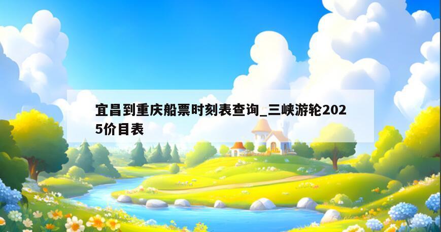 宜昌到重庆船票时刻表查询_三峡游轮2025价目表