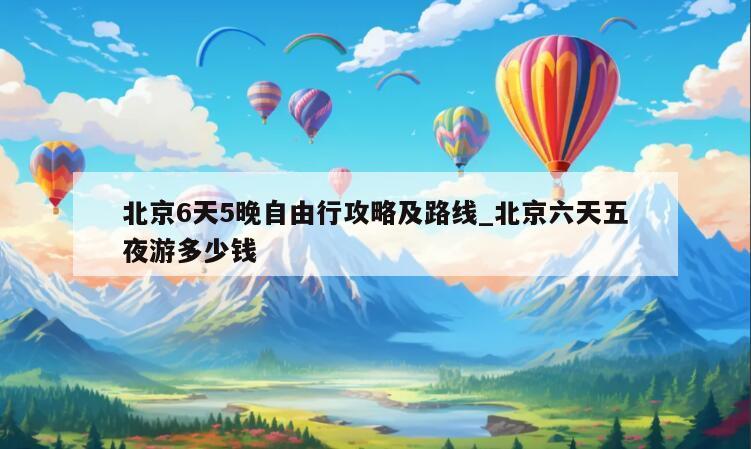 北京6天5晚自由行攻略及路线_北京六天五夜游多少钱