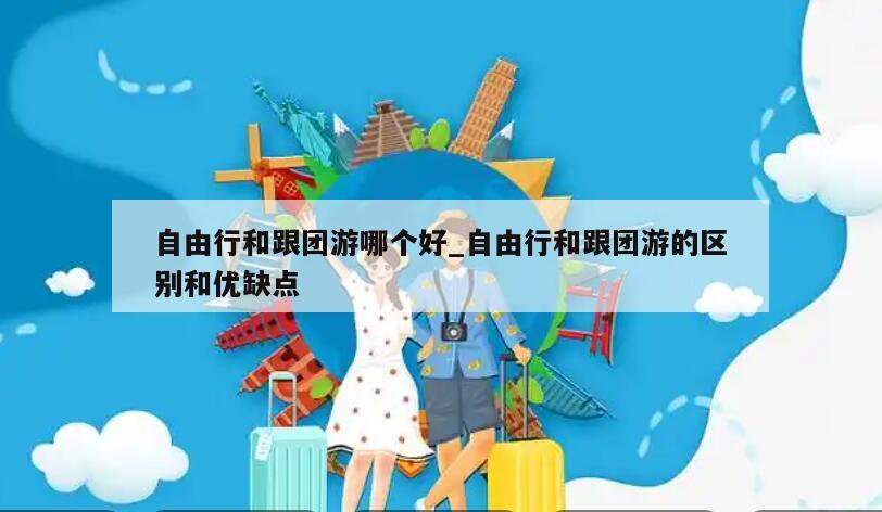 自由行和跟团游哪个好_自由行和跟团游的区别和优缺点