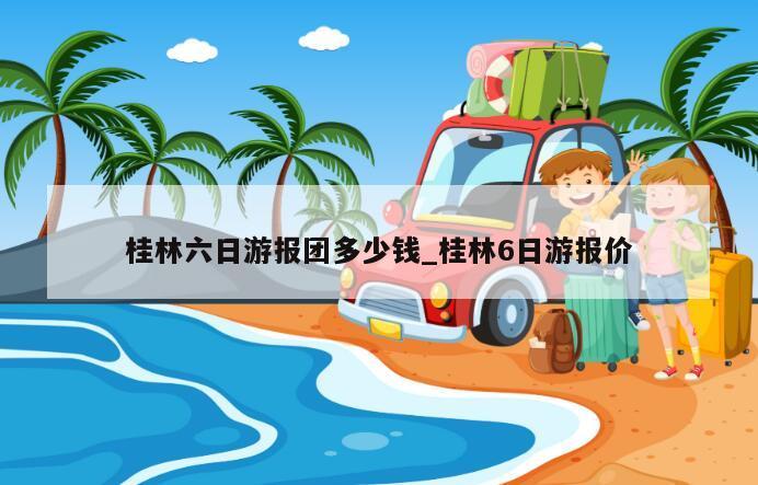 桂林六日游报团多少钱_桂林6日游报价