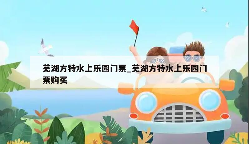芜湖方特水上乐园门票_芜湖方特水上乐园门票购买