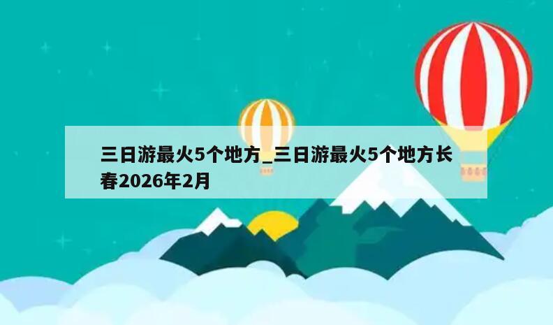 三日游最火5个地方_三日游最火5个地方长春2026年2月