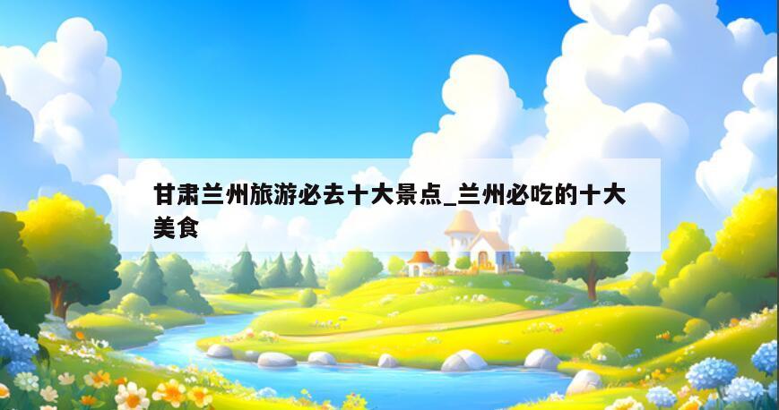 甘肃兰州旅游必去十大景点_兰州必吃的十大美食