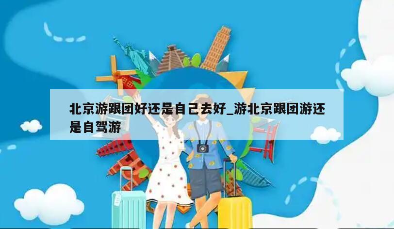 北京游跟团好还是自己去好_游北京跟团游还是自驾游