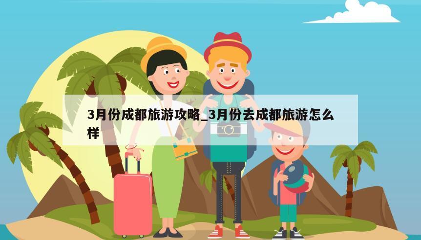 3月份成都旅游攻略_3月份去成都旅游怎么样