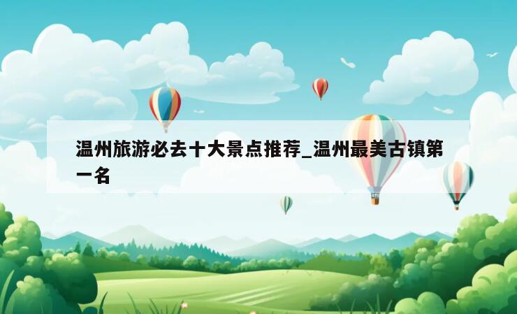 温州旅游必去十大景点推荐_温州最美古镇第一名