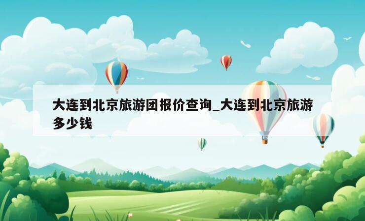 大连到北京旅游团报价查询_大连到北京旅游多少钱