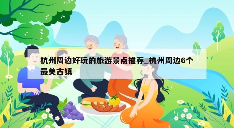 杭州周边好玩的旅游景点推荐_杭州周边6个最美古镇
