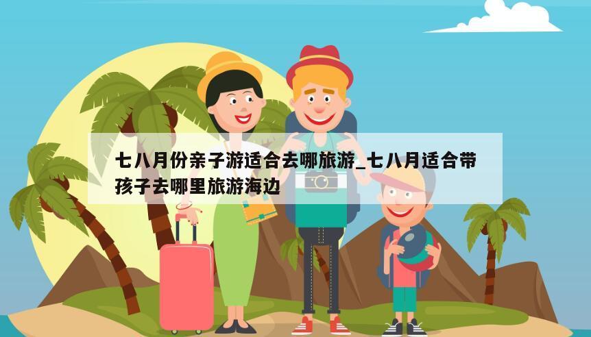 七八月份亲子游适合去哪旅游_七八月适合带孩子去哪里旅游海边