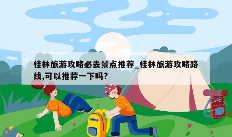 桂林旅游攻略必去景点推荐_桂林旅游攻略路线,可以推荐一下吗?