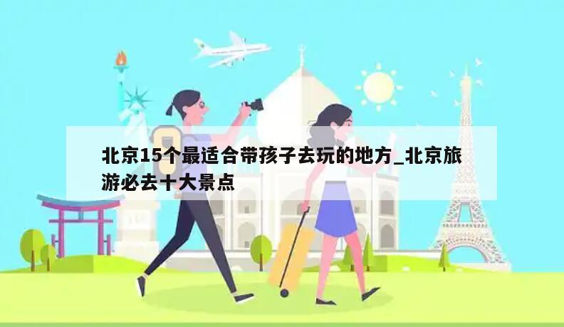 北京15个最适合带孩子去玩的地方_北京旅游必去十大景点