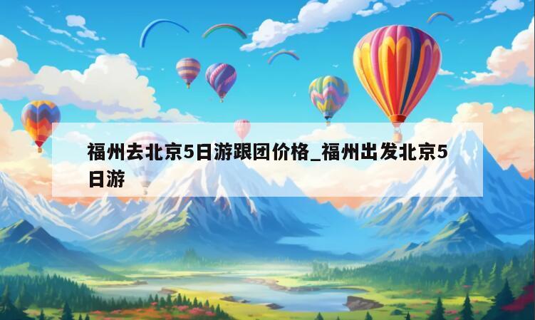 福州去北京5日游跟团价格_福州出发北京5日游