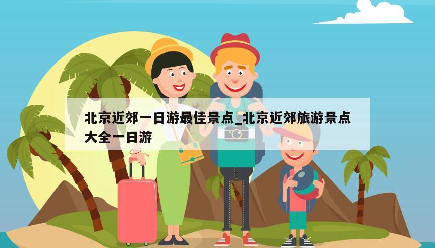 北京近郊一日游最佳景点_北京近郊旅游景点大全一日游