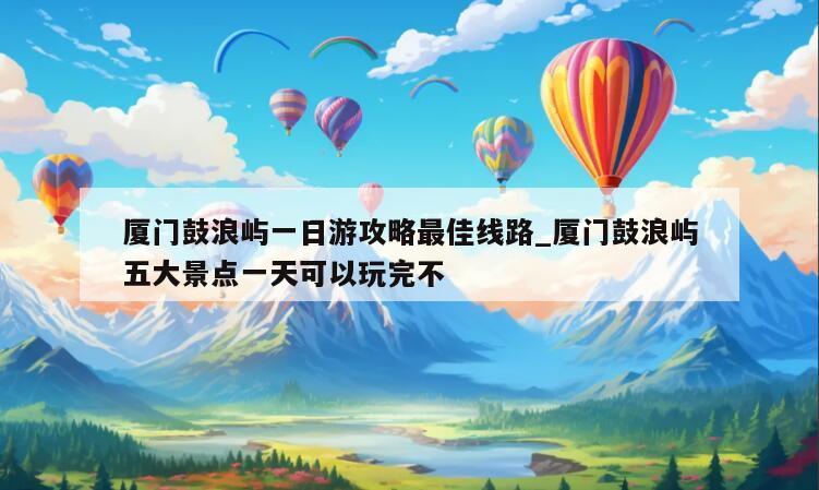 厦门鼓浪屿一日游攻略最佳线路_厦门鼓浪屿五大景点一天可以玩完不