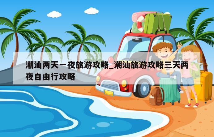潮汕两天一夜旅游攻略_潮汕旅游攻略三天两夜自由行攻略