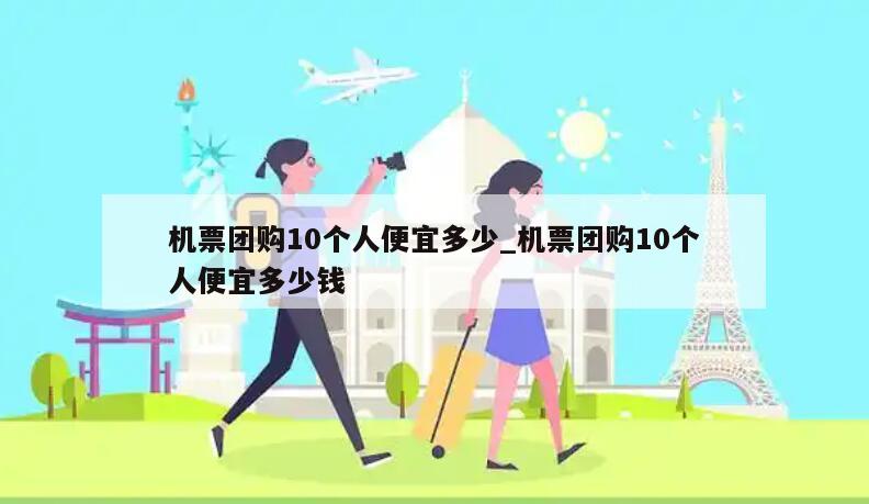 机票团购10个人便宜多少_机票团购10个人便宜多少钱