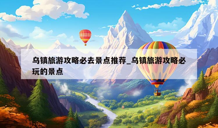 乌镇旅游攻略必去景点推荐_乌镇旅游攻略必玩的景点