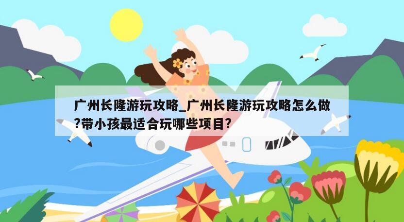 广州长隆游玩攻略_广州长隆游玩攻略怎么做?带小孩最适合玩哪些项目?