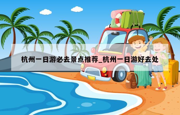 杭州一日游必去景点推荐_杭州一日游好去处